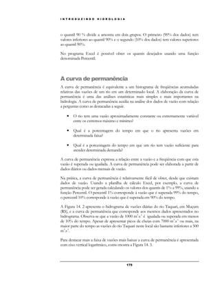 I N T R O D U Z I N D O H I D R O L O G I A 
o quantil 90 % divide a amostra em dois grupos. O primeiro (90% dos dados) tem 
valores inferiores ao quantil 90% e o segundo (10% dos dados) tem valores superiores 
ao quantil 90%. 
No programa Excel é possível obter os quantis desejados usando uma função 
denominada Percentil. 
A curva de permanência 
A curva de permanência é equivalente a um histograma de freqüências acumuladas 
relativas das vazões de um rio em um determinado local. A elaboração da curva de 
permanência é uma das análises estatísticas mais simples e mais importantes na 
hidrologia. A curva de permanência auxilia na análise dos dados de vazão com relação 
a perguntas como as destacadas a seguir. 
• O rio tem uma vazão aproximadamente constante ou extremamente variável 
entre os extremos máximo e mínimo? 
• Qual é a porcentagem do tempo em que o rio apresenta vazões em 
17 5 
determinada faixa? 
• Qual é a porcentagem do tempo em que um rio tem vazão suficiente para 
atender determinada demanda? 
A curva de permanência expressa a relação entre a vazão e a freqüência com que esta 
vazão é superada ou igualada. A curva de permanência pode ser elaborada a partir de 
dados diários ou dados mensais de vazão. 
Na prática, a curva de permanência é relativamente fácil de obter, desde que existam 
dados de vazão. Usando a planilha de cálculo Excel, por exemplo, a curva de 
permanência pode ser gerada calculando os valores dos quantis de 1% a 99%, usando a 
função Percentil. O percentil 1% corresponde à vazão que é superada 99% do tempo, 
o percentil 10% corresponde à vazão que é superada em 90% do tempo. 
A Figura 14. 2 apresenta o hidrograma de vazões diárias do rio Taquari, em Muçum 
(RS), e a curva de permanência que corresponde aos mesmos dados apresentados no 
hidrograma. Observa-se que a vazão de 1000 m3.s-1 é igualada ou superada em menos 
de 10% do tempo. Apesar de apresentar picos de cheias com 7000 m3.s-1 ou mais, na 
maior parte do tempo as vazões do rio Taquari neste local são bastante inferiores a 500 
m3.s-1. 
Para destacar mais a faixa de vazões mais baixas a curva de permanência é apresentada 
com eixo vertical logarítmico, como mostra a Figura 14. 3. 
 