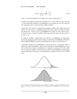 W . C O L L I S C H O N N – I P H - U F R G S 
 
1 2 z 
( ) × − 
 
18 4 
 
 
× 
= 
2 
exp 
2 
f z z 
p 
(14.3) 
onde z é uma variável aleatória com média zero e desvio padrão igual a 1. 
O gráfico desta última é apresentado na Figura 14. 8. A área total sob a curva é igual a 
1. A área hachurada representa a probabilidade de ocorrência de um valor maior do 
que z (figura de cima) ou menor do que z (figura de baixo). 
A área sob a curva pode ser calculada por integração analítica, mas resulta numa série 
infinita. Por este motivo, as aplicações práticas são mais comuns na forma de tabelas 
que relacionam o valor de z com a probabilidade de ocorrer um valor maior do que z 
ou menor do que z. Existem, também, tabelas que fornecem valores da área entre 0 e 
z, ou de –z a z. 
No final do capítulo é apresentada uma tabela de probabilidades da distribuição 
normal. No programa Excel é possível obter os valores das probabilidades utilizando a 
função DIST.NORMP(z), que dá a probabilidade de ocorrer um valor inferior a z. 
Lembrando a relação entre probabilidades e tempos de retorno, é interessante saber os 
valores de z que correspondem a alguns valores específicos de probabilidade, como 0,1 
0,01 e 0,001. Estes valores correspondem aos tempos de retorno de 10, 100 e 1000 
anos. No final do capítulo é apresentada uma tabela de probabilidades da distribuição 
normal, indicando os valores de z correspondentes aos tempos de retorno de 2 a 10000 
anos. 
Figura 14. 8: Gráfico da distribuição normal (na figura superior é indicada a área hachurada que representa a probabilidade de ocorrer 
um valor maior do que z; e na figura inferior é indicada a área hachurada que representa a probabilidade de ocorrer um valor menor do 
que z). 
 