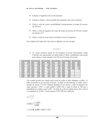 W . C O L L I S C H O N N – I P H - U F R G S 
• Calcular os logaritmos das vazões máximas 
• Calcular a média e o desvio padrão dos logaritmos das vazões máximas 
• Obter o valor de z para a probabilidade correspondente ao tempo de retorno 
19 0 
de 100 anos 
• Obter o valor do logaritmo da vazão de tempo de retorno de 100 anos a partir 
da equação 14.7. 
• Obter o valor da vazão através da função inversa do logaritmo. 
Esta seqüência de etapas fica mais clara na aplicação em um exemplo. 
E X EMP LO 
5) As vazões máximas anuais do rio Guaporé no posto fluviométrico Linha 
Colombo são apresentadas na tabela abaixo. Utilize a distribuição log-normal 
para estimar a vazão máxima com 100 anos de tempo de retorno. 
ANO MAXIMA ANO MAXIMA ANO MAXIMA ANO MAXIMA ANO MAXIMA ANO MAXIMA 
1940 953 1950 1192 1960 falha 1970 365 1980 653 1990 falha 
1941 1171 1951 356 1961 718 1971 671 1981 537 1991 falha 
1942 723 1952 246 1962 503 1972 1785 1982 945 1992 falha 
1943 267 1953 1093 1963 falha 1973 726 1983 1650 1993 1115 
1944 646 1954 840 1964 457 1974 397 1984 1165 1995 639 
1945 365 1955 622 1965 915 1975 480 1985 888 
1946 1359 1956 falha 1966 742 1976 falha 1986 728 
1947 411 1957 598 1967 840 1977 673 1987 809 
1948 480 1958 646 1968 331 1978 760 1988 945 
1949 365 1959 953 1969 320 1979 780 1989 1380 
Este exemplo apresenta uma situação muito comum na análise de dados hidrológicos: as falhas. As 
falhas são períodos em que não houve observação. As falhas são desconsideradas na análise, assim o 
tamanho da amostra é N=48. Utilizando logaritmos de base decimal, a média dos logaritmos das 
vazoes máximas é 2,831 e o desvio padrão é 0,206. Para o tempo de retorno de 100 anos a 
probabilidade de excedência é igual a 0,01. Na tabela B, ao final do capítulo, pode-se obter o valor de 
z correspondente (z=2,326). A vazão máxima de TR=100 anos é obtida por: 
x x 
s 
z 
− 
@ 
2,831 
0,206 
2,326 
− 
@ 
x 
x = 2,326 × 0,206 + 2,831 = 3,31 
 