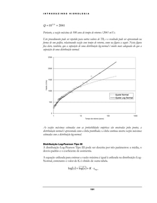 I N T R O D U Z I N D O H I D R O L O G I A 
19 1 
10 2041 3,31 Q = = 
Portanto, a vazão máxima de 100 anos de tempo de retorno é 2041 m3/s. 
Este procedimento pode ser repetido para outros valores de TR, e o resultado pode ser apresentado na 
forma de um gráfico, relacionando vazão com tempo de retorno, como na figura a seguir. Nesta figura 
fica claro, também, que a suposição de uma distribuição log-normal é muito mais adequada do que a 
suposição de uma distribuição normal. 
As vazões máximas estimadas com as probabilidades empíricas são mostradas pelos pontos, a 
distribuioção normal é apresentada como a linha pontilhada e a linha contínua mostra vazões máximas 
estimadas com a distribuição log-normal. 
Distribuição Log-Pearson Tipo III 
A distribuição Log-Pearson Tipo III pode ser descrita por três parâmetros: a média, o 
desvio padrão e o coeficiente de assimetria. 
A equação utilizada para estimar a vazão máxima é igual à utilizada na distribuição Log- 
Normal, entretanto o valor de K é obtido de outra tabela. 
( ) ( ) x x x K slog log = log + × 
 