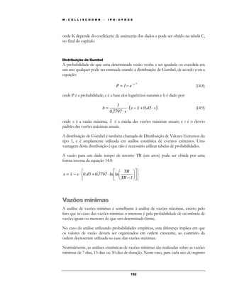 W . C O L L I S C H O N N – I P H - U F R G S 
onde K depende do coeficiente de assimetria dos dados e pode ser obtido na tabela C, 
no final do capítulo. 
Distribuição de Gumbel 
A probabilidade de que uma determinada vazão venha a ser igualada ou excedida em 
um ano qualquer pode ser estimada usando a distribuição de Gumbel, de acordo com a 
equação: 
− − = − (14.8) 
b e P 1 e 
onde P é a probabilidade; e é a base dos logaritmos naturais e b é dado por: 
(x x 0 45 s) 
b = × − + , 
× 
 
 
19 2 
1 
× 
, 
0 7797 s 
(14.9) 
onde x é a vazão máxima; x é a média das vazões máximas anuais; e s é o desvio 
padrão das vazões máximas anuais. 
A distribuição de Gumbel é também chamada de Distribuição de Valores Extremos do 
tipo 1, e é amplamente utilizada em análise estatística de eventos extremos. Uma 
vantagem desta distribuição é que não é necessário utilizar tabelas de probabilidades. 
A vazão para um dado tempo de retorno TR (em anos) pode ser obtida por uma 
forma inversa da equação 14.8: 
   
   
 
 
 
 
 
 
TR 
− 
= − × + × 
TR 1 
x x s 0,45 0,7797 ln ln 
Vazões mínimas 
A análise de vazões mínimas é semelhante à análise de vazões máximas, exceto pelo 
fato que no caso das vazões mínimas o interesse é pela probabilidade de ocorrência de 
vazões iguais ou menores do que um determinado limite. 
No caso da análise utilizando probabilidades empíricas, esta diferença implica em que 
os valores de vazão devem ser organizados em ordem crescente, ao contrário da 
ordem decrescente utilizada no caso das vazões máximas. 
Normalmente, as análises estatísticas de vazões mínimas são realizadas sobre as vazões 
mínimas de 7 dias, 15 dias ou 30 dias de duração. Neste caso, para cada ano do registro 
 