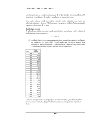 I N T R O D U Z I N D O H I D R O L O G I A 
histórico encontra-se a vazão mínima média de D dias (médias móveis de D dias). O 
restante do procedimento de análise é semelhante ao apresentado aqui. 
Uma vazão mínima obtida por análise estatística muito utilizada como vazão de 
referência mínima é a Q7,10, ou 7Q10, que vem a ser a vazão média de 7 dias de duração 
com tempo de retorno de 10 anos. 
Distribuição normal 
A aplicação da análise estatística usando a distribuição normal para vazões mínimas é 
analisada através de um exemplo. 
E X EMP LO 
6) A tabela abaixo apresenta as vazões mínimas anuais observadas no rio Piquiri, 
no município de Iporã (PR). Considerando que os dados seguem uma 
distribuição normal, determine a vazão mínima de 5 anos de tempo de retorno. 
A distribuição normal se ajusta bem aos dados observados? 
19 3 
ano 
Vazão 
mínima 
1980 202 
1981 128.6 
1982 111.4 
1983 269 
1984 158.2 
1985 77.5 
1986 77.5 
1987 166 
1988 70 
1989 219.6 
1990 221.8 
1991 111.4 
1992 204.2 
1993 196 
1994 172 
1995 130.4 
1996 121.6 
1997 198 
1998 320.6 
1999 101.2 
2000 118.2 
2001 213 
Os valores de vazão mínima são reorganizados em ordem crescente e a probabilidade empírica 
para cada valor é calculada. A seguir é calculada a média e o desvio padrão do conjunto de 
dados. 
 