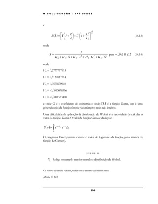 W . C O L L I S C H O N N – I P H - U F R G S 
1 
l (14.13) 
l = para − 1,0 £ G £ 2 (14.14) 
+ × + × + × + × 
19 6 
e 
( ) 
2 
 
2 1 
1 
2 
 
 
B 1 
− 
 
 
 
 
 
+ G −  
 
 
 
= G + 
l l 
onde 
4 
4 
3 
3 
1 
2 
0 1 2 H H G H G H G H G 
onde 
H0 = 0,2777757913 
H1 = 0,3132617714 
H2 = 0,0575670910 
H3 = -0,0013038566 
H4 = -0,0081523408 
e onde G é o coeficiente de assimetria; e onde G(.) é a função Gama, que é uma 
generalização da função fatorial para números reais não inteiros. 
Uma dificuldade da aplicação da distribuição de Weibul é a necessidade de calcular o 
valor da função Gama. O valor da função Gama é dada por: 
¥ 
( ) ∫ 
− − G = × 
w 1 xw x e dx 
0 
O programa Excel permite calcular o valor do logaritmo da função gama através da 
função LnGama(x). 
E X EMP LO 
7) Refaça o exemplo anterior usando a distribuição de Weibull. 
Os valores da média e desvio padrão são os mesmos calculados antes: 
Média = 163 
 