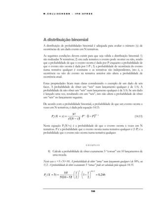 W . C O L L I S C H O N N – I P H - U F R G S 
A distribuição binomial 
A distribuição de probabilidades binomial é adequada para avaliar o número (x) de 
ocorrências de um dado evento em N tentativas. 
As seguintes condições devem existir para que seja válida a distribuição binomial: 1) 
são realizadas N tentativas; 2) em cada tentativa o evento pode ocorrer ou não, sendo 
que a probabilidade de que o evento ocorra é dada por P enquanto a probabilidade de 
que o evento não ocorra é dada por 1-P ; 3) a probabilidade de ocorrência do evento 
numa tentativa qualquer é constante e as tentativas são independentes, isto é, a 
ocorrência ou não do evento na tentativa anterior não altera a probabilidade de 
ocorrência atual. 
Estas propriedades ficam mais claras considerando o exemplo de um dado de seis 
faces. A probabilidade de obter um “seis” num lançamento qualquer é de 1/6. A 
probabilidade de não obter um “seis” num lançamento qualquer é de 5/6. Se um dado 
é lançado uma vez, resultando em um “seis”, isto não altera a probabilidade de obter 
um “seis” no lançamento seguinte. 
De acordo com a probabilidade binomial, a probabilidade de que um evento ocorra x 
vezes em N tentativas, é dada pela equação 14.15. 
! 
P X x − × × − 
( ) (14.15) 
19 8 
N 
= = 1 
( ) 
( ) x N x 
x P P 
× − 
! ! 
x N x 
Nesta equação Px(X=x) é a probabilidade de que o evento ocorra x vezes em N 
tentativas. P é a probabilidade que o evento ocorra numa tentativa qualquer e (1-P) é a 
probabilidade que o evento não ocorra numa tentativa qualquer. 
E X EMP LOS 
8) Calcule a probabilidade de obter exatamente 5 “coroas” em 10 lançamentos de 
uma moeda. 
Neste caso x =5 e N=10. A probabilidade de obter “coroa” num lançamento qualquer é de 50%, ou 
1/2. A probabilidade de obter exatamente 5 “coroas” pode ser calculada pela equação 14.15. 
10! 
( ) 
0,246 
1 
2 
 
× 1 
− 1 
2 
5! 10 5 ! 
( 5) 
5 10 5 
 
=  
 
 
 
 
× 
 
× − 
= = 
− 
P X x 
 