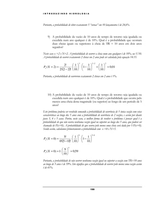 I N T R O D U Z I N D O H I D R O L O G I A 
Portanto, a probabilidade de obter exatamente 5 “coroas” em 10 lançamentos é de 24,6%. 
9) A probabilidade da vazão de 10 anos de tempo de retorno seja igualada ou 
excedida num ano qualquer é de 10%. Qual é a probabilidade que ocorram 
duas cheias iguais ou superiores à cheia de TR = 10 anos em dois anos 
seguidos? 
Neste caso x =2 e N=2. A probabilidade de ocorrer a cheia num ano qualquer é de 10%, ou 1/10. 
A probabilidade de ocorrer exatamente 2 cheias em 2 anos pode ser calculada pela equação 14.15. 
 
=  
 
19 9 
2! 
( ) 
0,01 
1 
10 
1 
10 
 
× 1 
− 1 
10 
2! 2 2 ! 
( 2) 
2 2 2 2 
 
=  
 
 
 
 
 
 
× 
 
× − 
= = 
− 
P X x 
Portanto, a probabilidade de ocorrerem exatamente 2 cheias em 2 anos é 1%. 
10) A probabilidade da vazão de 10 anos de tempo de retorno seja igualada ou 
excedida num ano qualquer é de 10%. Qual é a probabilidade que ocorra pelo 
menos uma cheia desta magnitude (ou superior) ao longo de um período de 5 
anos? 
Este problema poderia ser resolvido somando a probabilidade de ocorrência de 1 única vazão com estas 
características ao longo dos 5 anos com a probabilidade de ocorrência de 2 vazões, e assim por diante 
para 3, 4 e 5 casos. Porém, neste caso, a melhor forma de resolver o problema é pensar qual é a 
probabilidade de que não ocorra nenhuma vazão igual ou superior ao longo dos 5 anos, que poderá ser 
chamada de P(x=0). A probabilidade de que ocorra pelo menos uma cheia será dada por 1-P(x=0). 
Sendo assim, calculamos primeiramente a probabilidade com x =0 e N=5. 
5! 
( ) 
0 5 0 
1 
10 
1 
1 
10 
0! 5 0 ! 
( 0) 
− 
 
 
 
 
− ×  
 
× 
 
× − 
P X = = x 
0,59 
9 
10 
( 0) 1 
 
 
5 
=  
 
P X = = × x 
Portanto, a probabilidade de não ocorrer nenhuma vazão igual ou superior a vazão com TR=10 anos 
ao longo de 5 anos é de 59%. Isto significa que a probabilidade de ocorrer pelo menos uma vazão assim 
é de 41%. 
 