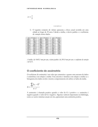 I N T R O D U Z I N D O H I D R O L O G I A 
17 3 
s 
x 
cv = 
E X EMP LO 
1) O seguinte conjunto de valores apresenta a chuva anual ocorrida em uma 
cidade ao longo de 30 anos. Calcule a média, o desvio padrão e o coeficiente 
de variação destes dados. 
ano P (mm) ano P (mm) ano P (mm) 
1954 1671 1964 2024 1974 1357 
1955 1485 1965 1305 1975 2023 
1956 1766 1966 1644 1976 1390 
1957 1565 1967 1908 1977 1641 
1958 2082 1968 1913 1978 1585 
1959 1370 1969 1485 1979 1526 
1960 1926 1970 1693 1980 1962 
1961 2042 1971 1313 1981 1672 
1962 1691 1972 1567 1982 1404 
1963 1491 1973 1493 1983 1352 
A média é de 1645,1 mm por ano, o desvio padrão é de 241,9 mm por ano e o coeficiente de variação 
é de 0,15. 
O coeficiente de assimetria 
O coeficiente de assimetria é um valor que caracteriza o quanto uma amostra de dados 
é assimétrica com relação à média. Uma amostra é simétrica com relação à média se o 
histograma dos dados revela o mesmo comportamento de ambos os lados da média. 
( x x 
) 
3 
n 
i 1 
3 
i 
n s 
G 
× 
− 
= 
Σ 
= 
A assimetria é chamada positiva quando o valor de G é positivo e a assimetria é 
negativa quando o valor de G é negativo. Algumas variáveis importantes na hidrologia, 
como as vazões máximas anuais em rios, apresentam uma assimetria positiva. 
 