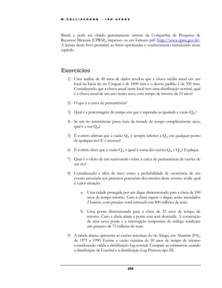 W . C O L L I S C H O N N – I P H - U F R G S 
Brasil, e pode ser obtido gratuitamente através da Companhia de Pesquisas de 
Recursos Minerais (CPRM), impresso ou em formato pdf (http://www.cprm.gov.br). 
A leitura deste livro permitirá ao leitor aprofundar o conhecimento introduzido neste 
capítulo. 
20 2 
Exercícios 
1) Uma análise de 40 anos de dados revelou que a chuva média anual em um 
local na bacia do rio Uruguai é de 1800 mm e o desvio padrão é de 350 mm. 
Considerando que a chuva anual neste local tem uma distribuição normal, qual 
é a chuva anual de um ano muito seco, com tempo de retorno de 10 anos? 
2) O que é a curva de permanência? 
3) Qual é a porcentagem do tempo em que é superada ou igualada a vazão Q90? 
4) Se um rio intermitente passa mais da metade do tempo completamente seco, 
qual é a sua Q80? 
5) É correto afirmar que a vazão Q90 é sempre inferior a Q95 em qualquer ponto 
de qualquer rio? E o inverso? 
6) É correto dizer que a vazão Q95 é igual à soma das vazões Q40 e Q55? Explique. 
7) Qual é o efeito de um reservatório sobre a curva de permanência de vazões de 
um rio? 
8) Considerando a idéia de risco como a probabilidade de ocorrência de um 
evento associada aos prejuízos potenciais decorrentes deste evento, avalie qual 
é a pior situação: 
a. Uma cidade protegida por um dique dimensionado para a cheia de 100 
anos de tempo retorno. Caso a cheia supere o dique, serão inundados 
2 bairros, com prejuízo total estimado em 800 milhões de reais. 
b. Uma ponte dimensionada para a cheia de 25 anos de tempo de 
retorno. Caso a cheia atinja a ponte esta será destruída. A construção 
de uma nova ponte e a interrupção temporária do tráfego totalizam 
um prejuízo de 75 milhões de reais. 
9) A tabela abaixo apresenta as vazões máximas do rio Xingu, em Altamira (PA), 
de 1971 a 1990. Estime a vazão máxima de 50 anos de tempo de retorno 
considerando válida a distribuição log-normal. Compare as estimativas usando 
a distribuição de Gumbel e a distribuição Log-Pearson tipo III. 
 