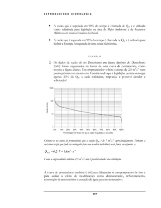 I N T R O D U Z I N D O H I D R O L O G I A 
• A vazão que é superada em 90% do tempo é chamada de Q90 e é utilizada 
como referência para legislação na área de Meio Ambiente e de Recursos 
Hídricos em muitos Estados do Brasil. 
• A vazão que é superada em 95% do tempo é chamada de Q95 e é utilizada para 
definir a Energia Assegurada de uma usina hidrelétrica. 
E X EMP LO 
2) Os dados de vazão do rio Descoberto em Santo Antônio do Descoberto 
(GO) foram organizados na forma de uma curva de permanência, como 
mostra a figura abaixo. Um empreendedor solicita outorga de 2,5 m3.s-1 num 
ponto próximo no mesmo rio. Considerando que a legislação permite outorgar 
apenas 20% da Q90 a cada solicitante, responda: é possível atender a 
solicitação? 
Observa-se na curva de permanência que a vazão Q90 é de 7 m3.s-,1 aproximadamente. Portanto a 
máxima vazão que pode ser outorgada para um usuário individual neste ponto corresponde a: 
17 7 
max Q 0,2 7 1,4m s− = × = × 
3 1 
Como o empreendedor solicitou 2,5 m3.s-,1 não é possível atender sua solicitação. 
A curva de permanência também é útil para diferenciar o comportamento de rios e 
para avaliar o efeito de modificações como desmatamento, reflorestamento, 
construção de reservatórios e extração de água para uso consuntivo. 
 