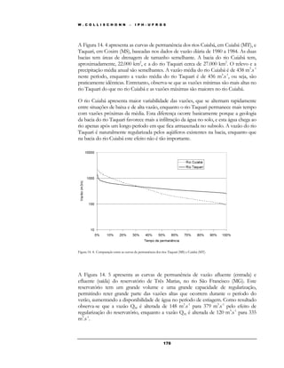 W . C O L L I S C H O N N – I P H - U F R G S 
A Figura 14. 4 apresenta as curvas de permanência dos rios Cuiabá, em Cuiabá (MT), e 
Taquari, em Coxim (MS), baseadas nos dados de vazão diária de 1980 a 1984. As duas 
bacias tem áreas de drenagem de tamanho semelhante. A bacia do rio Cuiabá tem, 
aproximadamente, 22.000 km2, e a do rio Taquari cerca de 27.000 km2. O relevo e a 
precipitação média anual são semelhantes. A vazão média do rio Cuiabá é de 438 m3.s-1 
neste período, enquanto a vazão média do rio Taquari é de 436 m3.s-1, ou seja, são 
praticamente idênticas. Entretanto, observa-se que as vazões mínimas são mais altas no 
rio Taquari do que no rio Cuiabá e as vazões máximas são maiores no rio Cuiabá. 
O rio Cuiabá apresenta maior variabilidade das vazões, que se alternam rapidamente 
entre situações de baixa e de alta vazão, enquanto o rio Taquari permanece mais tempo 
com vazões próximas da média. Esta diferença ocorre basicamente porque a geologia 
da bacia do rio Taquari favorece mais a infiltração da água no solo, e esta água chega ao 
rio apenas após um longo período em que fica armazenada no subsolo. A vazão do rio 
Taquari é naturalmente regularizada pelos aqüíferos existentes na bacia, enquanto que 
na bacia do rio Cuiabá este efeito não é tão importante. 
Figura 14. 4: Comparação entre as curvas de permanência dos rios Taquari (MS) e Cuiabá (MT). 
A Figura 14. 5 apresenta as curvas de permanência de vazão afluente (entrada) e 
efluente (saída) do reservatório de Três Marias, no rio São Francisco (MG). Este 
reservatório tem um grande volume e uma grande capacidade de regularização, 
permitindo reter grande parte das vazões altas que ocorrem durante o período do 
verão, aumentando a disponibilidade de água no período de estiagem. Como resultado 
observa-se que a vazão Q90 é alterada de 148 m3.s-1 para 379 m3.s-1 pelo efeito de 
regularização do reservatório, enquanto a vazão Q95 é alterada de 120 m3.s-1 para 335 
m3.s-1. 
17 8 
 