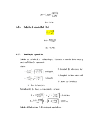 𝑅𝑒 = 1.1284
√1.244
1.878
Re = 0.670
6.2.4. Relación de circularidad (Rci)
Rci =
4×𝜋×1.244
4.5792
Rci = 0.746
6.2.5. Rectángulo equivalente
Cálculos de los lados L y l del rectángulo. De donde se toma los lados mayor y
menor del triángulo equivalente:
Donde:
L, Longitud del lado mayor del
rectángulo.
l , Longitud del lado menor del
rectángulo.
Ic , índice de Gravelious
A , Área de la cuenca.
Reemplazando los datos correspondientes se tiene:
𝐿 =
1.158∗√1.244
1.128
[1 + √1 − (
1.128
1.158
)
2
] = 1.404 km
𝑙 =
1.158∗√2.118
1.128
[1 − √1 − (
1.128
1.158
)
2
] = 0.889 km
Calculo del lado menor 𝑙 del rectángulo equivalente.
 