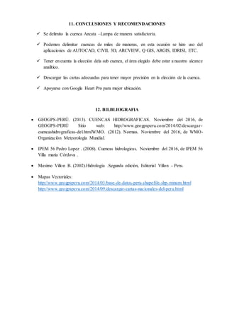 11. CONCLUSIONES Y RECOMENDACIONES
 Se delimito la cuenca Ancata –Lampa de manera satisfactoria.
 Podemos delimitar cuencas de miles de maneras, en esta ocasión se hizo uso del
aplicaciones de AUTOCAD, CIVIL 3D, ARCVIEW, Q GIS, ARGIS, IDRISI, ETC.
 Tener en cuenta la elección dela sub cuenca, el área elegido debe estar a nuestro alcance
analítico.
 Descargar las cartas adecuadas para tener mayor precisión en la elección de la cuenca.
 Apoyarse con Google Heart Pro para mejor ubicación.
12. BILBLIOGRAFIA
 GEOGPS-PERÚ. (2013). CUENCAS HIDROGRAFICAS. Noviembre del 2016, de
GEOGPS-PERÚ Sitio web: http://www.geogpsperu.com/2014/02/descargar-
cuencashidrograficas-del.htmlWMO. (2012). Normas. Noviembre del 2016, de WMO-
Organización Meteorología Mundial.
 IPEM 56 Pedro Lopez . (2008). Cuencas hidrologicas. Noviembre del 2016, de IPEM 56
Villa maria Córdova .
 Maximo Villon B. (2002).Hidrología .Segunda edición, Editorial Villon - Peru.
 Mapas Vectoriales:
http://www.geogpsperu.com/2014/03/base-de-datos-peru-shapefile-shp-minam.html
http://www.geogpsperu.com/2014/09/descargar-cartas-nacionales-del-peru.html
 