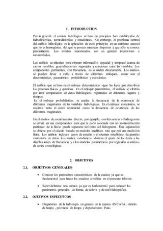 1. INTRODUCCION
Por lo general, el análisis hidrológico se basa en principios bien establecidos de
hidrodinámica, termodinámica y estadísticas. Sin embargo, el problema central
del análisis hidrológico es la aplicación de estos principios en un ambiente natural
que no es homogéneo, del que se poseen muestras dispersas y que sólo se conoce
parcialmente. Los eventos muestreados son en general imprevistos e
incontrolados.
Los análisis se efectúan para obtener información espacial y temporal acerca de
ciertas variables, generalizaciones regionales y relaciones entre las variables. Los
componentes pertinentes, con frecuencia, no se miden directamente. Los análisis
se pueden llevar a cabo a través de diferentes enfoques, como son el
determinístico, paramétrico, probabilístico y estocástico.
El análisis que se basa en el enfoque determinístico sigue las leyes que describen
los procesos físicos y químicos. En el enfoque paramétrico, el análisis se efectúa
por inter comparación de datos hidrológicos registrados en diferentes lugares y
tiempos.
En el enfoque probabilístico, se analiza la frecuencia de la ocurrencia de
diferentes magnitudes de las variables hidrológicas. En el enfoque estocástico, se
analizan tanto el orden secuencial como la frecuencia de ocurrencia de las
diferentes magnitudes.
En el análisis de escurrimiento directo, por ejemplo, con frecuencia el hidrograma
se divide en sus componentes para que la parte asociada con un acontecimiento
particular de la lluvia pueda separarse del resto del hidrograma. Esta separación
se obtiene por el cálculo basado en modelos analíticos más que por una medición
física. Los análisis incluyen casos de estudio y el examen estadístico de grandes
cantidades de datos. Los análisis estadísticos abarcan el ajuste de los datos a las
distribuciones de frecuencia y a los modelos paramétricos por regresión o análisis
de series cronológicas.
2. OBJETIVOS
2.1. OBJETIVOS GENERALES
 Conocer los parámetros característicos de la cuenca ya que es
fundamental para hacer los estudios a realizar en el presente informe.
 Saber delimitar una cuenca ya que es fundamental para conocer los
parámetros generales, de forma, de relieve y de red Hidrográfica.
2.2. OJETIVOS ESPECIFICOS
 Diagnóstico de la hidrología en general de la cuenca ANCATA , distrito
de lampa , provincia de lampa y departamento Puno.
 