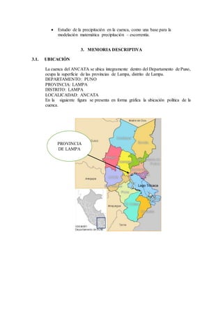  Estudio de la precipitación en la cuenca, como una base para la
modelación matemática precipitación – escorrentía.
3. MEMORIA DESCRIPTIVA
3.1. UBICACIÓN
La cuenca del ANCATA se ubica íntegramente dentro del Departamento de Puno,
ocupa la superficie de las provincias de Lampa, distrito de Lampa.
DEPARTAMENTO: PUNO
PROVINCIA: LAMPA
DISTRITO: LAMPA
LOCALICADAD: ANCATA
En la siguiente figura se presenta en forma gráfica la ubicación política de la
cuenca.
PROVINCIA
DE LAMPA
 