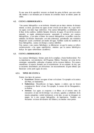 Es una zona de la superficie terrestre en donde las gotas de lluvia que caen sobre
ella tienden a ser drenadas por el sistema de corrientes hacia un mismo punto de
salida.
4.2. CUENCA HIDROGRAFICA
Una cuenca hidrográfica es un territorio drenado por un único sistema de drenaje
natural, es decir, que drena sus aguas al mar a través de un único río, o que vierte
sus aguas a un único lago endorreico. Una cuenca hidrográfica es delimitada por
la línea de las cumbres, también llamada divisoria de aguas. El uso de los recursos
naturales se regula administrativamente separando el territorio por cuencas
hidrográficas, y con miras al futuro las cuencas hidrográficas se perfilan como las
unidades de división funcionales con más coherencia, permitiendo una verdadera
integración social y territorial por medio del agua. También recibe los nombres de
hoya hidrográfica, cuenca de drenaje y cuenca imbrífera
Una cuenca y una cuenca hidrológica se diferencian en que la cuenca se refiere
exclusivamente a las aguas superficiales, mientras que la cuenca hidrológica
incluye las aguas subterráneas (acuíferos).
4.3. CUENCA HIDROLOGICA
Las cuencas hidrológicas forman parte de la compleja y basta biodiversidad. Por
su importancia, son prioritarias del Programa Hídrico Nacional, así como de las
estrategias sustentables enfocadas al manejo de los recursos hídricos. Por cuenca
entendemos al espacio formado por el escurrimiento de un conjunto de ríos, que
se encuentra determinado por elevaciones (no necesariamente de gran altitud) que
funcionan como parte aguas de estos.
4.3.1. TIPOS DE CUENCA
Existen tres tipos de cuencas:
 Exorreicas: Drenan sus aguas al mar o al océano. Un ejemplo es la cuenca
del Plata, en Sudamérica.
 Endorreicas: Desembocan en lagos, lagunas o salares que no tienen
comunicación fluvial al mar. Por ejemplo, la cuenca del río Desaguadero,
en Bolivia.
 Arreicas: Las aguas se evaporan o se filtran en el terreno antes de
encauzarse en una red de drenaje. Los arroyos, aguadas y cañadones de la
meseta patagónica central pertenecen a este tipo, ya que no desaguan en
ningún río u otro cuerpo hidrográfico de importancia. También son
frecuentes en áreas del desierto del Sáhara y en muchas otras partes.
 