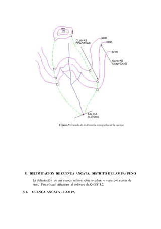 Figura 2: Trazado de la divisoria topográfica de la cuenca
5. DELIMITACION DE CUENCA ANCATA, DISTRITO DE LAMPA- PUNO
La delimitación de una cuenca se hace sobre un plano o mapa con curvas de
nivel. Para el cual utilizamos el software de Q GIS 3.2.
5.1. CUENCA ANCATA - LAMPA
 