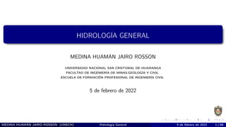 HIDROLOGÍA GENERAL
MEDINA HUAMÁN JAIRO ROSSON
UNIVERSIDAD NACIONAL SAN CRISTOBAL DE HUAMANGA
FACULTAD DE INGENIERÍA DE MINAS,GEOLOGÍA Y CIVIL
ESCUELA DE FORMACIÓN PROFESIONAL DE INGENIERÍA CIVIL
5 de febrero de 2022
MEDINA HUAMÁN JAIRO ROSSON (UNSCH) Hidrología General 5 de febrero de 2022 1 / 88
 