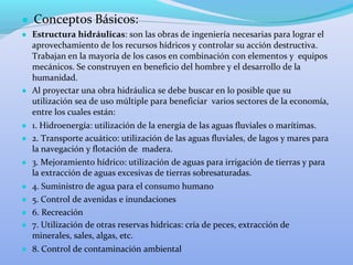 ● Conceptos Básicos:
● Estructura hidráulicas: son las obras de ingeniería necesarias para lograr el
aprovechamiento de los recursos hídricos y controlar su acción destructiva.
Trabajan en la mayoría de los casos en combinación con elementos y equipos
mecánicos. Se construyen en beneficio del hombre y el desarrollo de la
humanidad.
● Al proyectar una obra hidráulica se debe buscar en lo posible que su
utilización sea de uso múltiple para beneficiar varios sectores de la economía,
entre los cuales están:
● 1. Hidroenergía: utilización de la energía de las aguas fluviales o marítimas.
● 2. Transporte acuático: utilización de las aguas fluviales, de lagos y mares para
la navegación y flotación de madera.
● 3. Mejoramiento hídrico: utilización de aguas para irrigación de tierras y para
la extracción de aguas excesivas de tierras sobresaturadas.
● 4. Suministro de agua para el consumo humano
● 5. Control de avenidas e inundaciones
● 6. Recreación
● 7. Utilización de otras reservas hídricas: cría de peces, extracción de
minerales, sales, algas, etc.
● 8. Control de contaminación ambiental
 