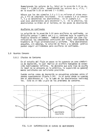 Reanplazando los valores de Zr, (W(u) en la eCllaClon 5.15 se ob-
tiene T = 1,000 m2 jdía. Reemplazando los valores de u, r2 jt, T
en la ecuación 5.18 se obtiene S = 0.0001.
Nótese que los dos ejemplos 5.4 y 5 5 se refieren al mismo ensa-
yo, a fin de comprobar resultados. En el ejemplo 5.4 se conocen
T, S Y se determinan los abatimientos. En el ejemplo 5.5 se
usan esos abatimientos para encontrar T, S. En la práctica, los
abatimientos se miden en el terreno, en los pozos de observación.
Acuíferos no confinados,
La solución de la ecuación 5.14 para acuíferos no confinados se
dificulta porque Tcambia con t y r, conforme baja la superfi,cie
freática durante el bombeo. También puede suceder que sean sig-
nificativas las componentes verticales del flujo, invalidando las
hipótesis de flujo unidimensional y uniforme. Para abatimientos
pequeños, sin embargo, la solución de Theis y su método gráfico
pueden seguir utilizándose para acuíferos no confinados.
5.6 Asuntos Conexos
5.6.1 Efectos de Contorno
En el estudio del flujo en pozos se ha supuesto un cono simétri-
co de depresión, lo cual implica un acuífero homogéneo de exten-
sión teóricamente infinita. No obstante que este tipo de acuífe
ro ideal no se presenta en la práctica, la suposición es general
mente satisfecha con suficiente precisión.
Cuando varios conos de depresión se encuentran próximos entre sí
pueden superponerse (figura 5.14). En el punto donde se superpo
nen el abatimiento re ' es la suma de los abatimientos individua
les. Este es el más slillple de los problemas de contorno.
//",--, ........-
abatimiento
resul tante
FIG ..5.14 SUPERPOSICION DE CURVAS DE ABATIMIENTO
92
 