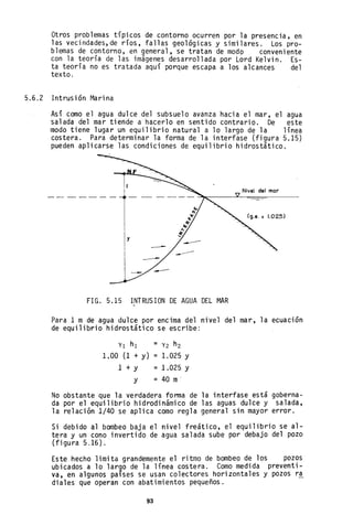 Otros problemas típicos de contorno ocurren por la presencia. en
las vecindades,de ríos, fallas geológicas y similares. Los pro-
blemas de contorno, en general, se tratan de modo conveniente
con la teoría de las imágenes desarrollada por Lord Kelvin. Es-
ta teoría no es tratada aquí porque escapa a los alcances del
texto.
5.6.2 Intrusión Marina
Así como el agua dulce del subsuelo avanza hacia el mar, el agua
salada del mar tiende a hacerlo en sentido contrario. De este
modo tiene lugar un equilibrio natural a lo largo de la línea
costera. Para determinar la forma de la interfase (figura 5.15)
pueden aplicarse las condiciones de equilibrio hidrostático.
FIG. 5.15 INTRUSION DE AGUA DEL MAR
Para 1 m de agua dulce por encima del nivel del mar, la ecuación
de equilibrio hidrostático se escribe:
Yl h1 = Y2 h2
1.00 (1 + y) =1.025 Y
1 + y
y
=1.025 Y
= 40 m'
No obstante que la verdadera fonna de la interfase está goberna-
da por el equilibrio hidrodinámico de las aguas dulce y salada,
la relación 1/40 se aplica como regla general sin mayor error.
Si debido al bombeo baja el nivel freático, el equilibrio se al-
tera y un cono invertido de agua salada sube por debajo del pozo
(figura 5.16).
Este hecho limita grandemente el ritmo de bombeo de los pozos
ubicados a 10 largo de la línea costera. Como medida preventi-
va, en algunos países se usan colectores horizontales y pozos r~
diales que operan con abatimientos pequeAos.
93
 