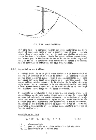 FIG. 5.16 CONO INVERTIDO
Por otro lado, la sobree~plotación del agua subterránea puede re
duci r el gradi ente haci a el mar y penni ti r 'que el agua sa 1ada
subterránea avance hacia tierra. Un problema similar se presen-
ta en las áreas interiores, donde las aguas salinas pueden haber
se formado por la disolución de las sales de las rocas' adyacen-=-
tes; si tal es la condición debe limitarse el bombeo a volúmenes
que no pennitan la intrusión del agua mineralizada.
5.6.3 Potencial de un Acuífero
El bombeo excesivo de un pozo puede conducir a un abatimiento'ex
cesivo y un aumento en el costo de bombeo. La sobreexplotación
en las áreas costeras puede llevar a una contaminación del pozo
por aguas salinas; igual cosa ocurre en el interior, donde las
aguas salinas pueden provenir de la disolución de sales de rocas
adyacentes. Otra consecuencia de una sobreexp1otación, en condi
ciones aparentemente normales, es la disminución de la descarga
del acuífero aguas abajo de los pozos de bombeo.
El concepto de producción firme o rendimiento seguro, viene sien
do utilizado desde hace mucho tiempo para expresar la cantidad
de agua del subsuelo que puede extraerse sin perjudicar el acuí-
fero como fuente alimentadoras aguas abajo, causar contaminación
o crear problemas económicos por aumento de la altura de bombeo.
Realmente el rendimiento seguro no puede definirse en términos
generales y francamente útiles porque cada acuífero exige una s~
lución particular.
Ecuación de balance
s
P
Qs
5l' + (P - Qs - E) + Qg - R = 52 (5.21)
almacenamiento
precipitación en el área tributaria del acuífero
escorrentía en la misma área
94
 