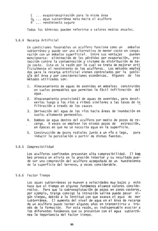 E evapotranspiración para la misma area
Og agua subterránea neta hacia el acuífero
R rendímiento seguro
Todos los términos pueden referirse a valores medios anuales.
5.6.4 Recarga Artificial
En condiciones favorables un acuífero funciona como un embalse
subterráneo y puede ser una alternativa de menor costo en compa-
ración con un embalse superficial. Entre sus ventajas pueden
mencionarse: eliminación de las pérdidas por evaporación, pro-
tección contra la contaminación y sistema de distribución de ba-
jo costo. Esta es la razón por la cual se trata de mejorar arti
ficialmente el rendimiento de los acuíferos. Los métodos emplea
dos para la recarga artificial vienen controlados por la geolo~
gía del área y por consideraciones económicas. Algunos de los
métodos utilizados son:
l. Almacenamiento de aguas de avenidas en embalses construidos
en suelos permeables que permiten la fácil infiltración del
agua.
2. Almacenamiento provisional de aguas de avenidas, para devol-
verlas luego a los ríos a ritmos similares a las tasas de in
filtración a través de los cauces
3. Derivación del agua de los ríos hacia áreas de inundación en
suelo~ altamente permeables.
4. Bombeo de agua dentro del acuífero por medio de pozos de re-
carga. A veces se emplean los mismos pozos de extracción,
en épocas en que no se necesita agua en la superficie.
5. Construcción de pozos radiales junto a un río o lago, para
inducir la percolación a partir de dichas fuentes.
5.6.5 Compresibilidad
Los acuíferos confinados presentan alta compresibilidad. El bom
beo provoca un alivio en la presión interior y su resultado pue-
de ser una compresión del acuífero acompañada de un hundimiento
de la superficie del terreno, ~ veces considerable.
5.6.6 Factor Tiempo
Las aguas subterráneas se mueven a velocidades muy bajas y esto
hace que el tiempo en algunos fenómenos alcance valores conside-
rables. Para que la sobreexplotación de pozos en zonas costeras,
por ejemplo, traiga consigo la intrusión salina puede pasar al-
gan tiempo, debido a la lentitud con que avanza el agua de mar
subterránea. El aumento del nivel de agua en el área de recarga
de un acuífero puede tardar algunos años en transmitirse a tra-
vés de la formación. Por esta razón, es indispensable asociar a
los diferentes fenómenos que se presentan con el agua subterrá-
nea la importancia del factor tiempo.
95
 