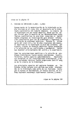 viene de la página 72
F. PERIODO DE EMPIRISMO (1,900 - 1,930)
Aunque mucho de la modernización de la hidrología se ha-
b'a iniciado en el siglo XiX, el desarrollo de la hidro-
logía cuantitativa era todavía inmaduro. La ciencia de
la hidrología era por mucho empírica, desde que las ba-
ses físicas para la mayoría de las determinaciones hidro
lógicas cuantitativas no eran bien conocidas ni habían
muchos programas de investigación para obtener informa-
ción cuantitativa para uso de hidrólogos e ingenieros en
la solución de problemas prácticos. Durante la última
parte del siglo XIX y los 30 años siguientes más omenos,
el empirismo en la hidrología se hizo más evidente; por
ejemplo, cientos de fórmulas empíricas fueron propuestas
y la selección de sus coeficientes y parámetros tenían
que depender principalmente del juicio y la experiencia.
Como las aproximaciones empíricas a la solución de pro-
blemas hidrológicos fueron pronto consideradas insatis-
factorias, muchas agencias gubernamentales impulsaron
sus esfuerzos en las investigaciones hidrológicas, y mu-
chas sociedades técnicas fueron organizadas para el avan
ce de la ciencia de la hidrología.
Las principales agencias del gobierno fundadas en los
Estados Unidos duraAte este período que están interesa-
das en la hidrología como parte de sus funciones inclu-
yen el Bureau of Reclamation, el Forest Service, el U.S.
Army Engineers Waterways Experimental Station, y otras.
sigue en la página 114
98
 