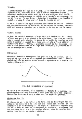 Unidades
La unidad básica de flujo es el m3 /seg. El volumen de flujo se puede
expresar en m3 , pero como esto lleva a números demasiado grandes se
acostumbra expresar en miles de m3 (m MC) o en millones de m3 (Mr~C).
Los caudales pueden expresarse también en m3 /seg/km2 , para comparar ca-
sos dé flujo en ríos con áreas tributarias diferentes, y son iguales al
caudal en m31seg dividido entre el área de drenaje en km2 .
El mm es la cantidad de agua necesaria para cubrir el área de drenaje
con una profundidad de un milímetro; es una unidad de volumen bastante
útil para comparar caudales con la precipitación que ha sido la causa.
Caudales medios
En época de caudales estables s610-es necesario determinar el caudal
(m3/seg) una vez al día, siempre a la misma hora. Ese valor es conside
rado el caudal medio diario. En época de variación de caudales es nece
sario determinar el caudal dos o tres veces al día a fin de obtener el
caudal medio diario. Ahora, el promedio mensual de las desca-rgas me-
dias diarias proporciona la descarga media mensual y el promedio de és-
tas la descarga media anual.
Hidrogramas
Reciben el nombre de hidrogramas los gráficos Q-t, en general. Un hi-
drograma de creciente es el hidrograma que corresponde a una crecida
aislada del río por efecto de una tormenta importante en la cuenca co-
lectora (figura 6.6).
Q
t
FIG. 6.6 HIDROGRAMA DE CRECIENTE
En cuanto a las unidades, éstas dependen del tamaño de la cuenca pu-
'diendo ~mp1earse m3
/seg y minutos,u horas para las hoyas más pequeñas,
hasta ml1es de m3
/seg y horas o dlas para las hoyas más grandes.
Régimen de los ríos
El régimen de un río se refiere a la forma cómo se distribuyen los cau-
dales medios mensuales a 10 largo del a~o. Puede considerarse el año
calendario o el año hidrológico. La figura 6.7 muestra el régimen gen~
ra1 de los ríos del Perú de la vertiente del Pacífico. Se observa que
hay una época de estiaje o de caudales mínimos, otra de caudales inter-
medios y una tercera de caudales máximos.
103
 
