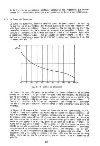 de la tierra, se recomienda utilizar solamente los registros que.repre-
sentan las condiciones actuales y extenderlos en base a correlaclones.
6.5 La Curva de Duración
La curva de duración, llamada también curva de persistencia, e~ una cu~
va que indica el porcentaje del tiempo durante el cual los ~auda~es.han
sido igualados o excedidos. Para dibujarla, los gastos medlos dlarlos,
semanales o mensuales, se ordenan de acuerdo a su magnitud y luego se
calcula el porcentaje de tiempo durante el cual ellos fueron .. igualados
o excedidos (figura 6.10). Así el caudal de persistenc~a 75% es el ca,!!.
dal que es igualado o excedido el 75% del tiempo, por eJemplo, 9 de los
12 meses del año. ~
Q
m3/seg
 ~
~
~~
r--. t---r--~
~
o 10 20, 30 40 50 60 70 80 90 100 %
FIG. 6.10 CURVA DE DURACION
Las curvas de duración'permiten estudiar las características de es~urri
miento de los ríos. Su pri ncipa1 defecto como herrami enta de di seño es
que no presenta el escurrimiento en secuencia natural; no es posible de
cir si los caudales más bajos escurrieron en períodos consecutivos ~
fueron distribuidos a lo largo del registro. Las curvas de . duración
son más útiles para estudios preliminares y para comparaciones entre co
rrientes .
.La figura 6.11 compara las curvas de duración de dos corrientes, P y R.
El río P tiene características mucho más estables de escurrimiento; el
río R no permite ninguna derivación permanente, en cambio el río P pue-
de proporcionar como mínimo 10 m3 /seg para derivación directa. Para am
bas corrientes sería necesario el almacenamiento para satisfacer una de
manda de por ejemplo 15 m3 /seg, pero el volumen exigido por P(ASC) es
mucho menor que para R (ESO). Por ~ltimo, el río R produce un escurri-
miento mucho más considerable que €l P Y con almacenamiento adecuado
proporcionará un rendimiento mucho más alto. Sin embargo, las exigen-
cias exactas de almacenamiento dependen de la secuencia efectiva del
escurrimiento y no puede estimarse con precisión con las curvas de dura
ción. Para eso se usa la curva masa, que es descrita en el apartado si
guiente.
107
 