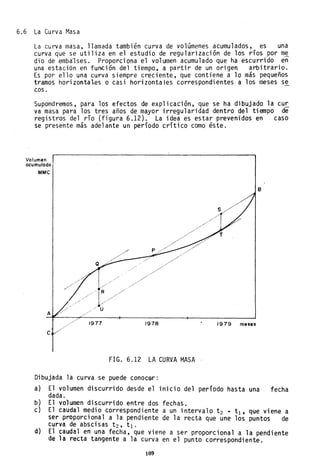 6.6 La Curva Masa
La curva masa, llamada también curva de volúmenes acumulados, es una
curva que se utiliza en el estudio de regularización de los ríos por m~
dio de emba'lses. Proporciona el volumen acumulado que ha escurrido en
una estación en función del tiempo, a partir de un origen arbitrario.
Es por ello una curva siempre creciente, que contiene a lo más pequeños
tramos horizontal.es o casi horizontales correspondientes a los meses se
coso
Supondremos, para los efectos de explicación, que se ha dibujado la cu~
va masa para los tres años de mayor irregularidad dentro del tiempo de
registros del río (figura 6.12). La idea es estar prevenidos en caso
se presente más adelante un período crítico como éste.
Vo.lumen
acumulado
MMC
A
e
1977 1978
fIG. 6.12 LA CURVA MASA
Dibujada la curva se puede conocer:
B
1979 meses
a) El volumen discurrido desde el inicio del período hasta una fecha
dada.
b) El volumen discurrido entre dos fechas.
e) El caudal medio correspondiente a un intervalo t 2 .. tl' que viene a
ser proporcional a la pendiente de la recta que une los puntos de
curva de abscisas t2, tl'
d} El caudal en una fecha, que viene a ser proporcional a la pendiente
de la recta tangente a la curva en el punto correspondiente.
109
 