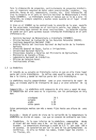 Para la elaboración de proyectos, particularmente de proyectos hidr§uli-
cos, el ingeniero requiere de datos sobre precipitación, caudales, eva
poración, horas de sol, temperatura, vientos, etc. Está información b§
sica la recopila en el país el Servi·cio Nacional de Meteorología e Hidro
logía (SENAMHI). La Hidrología enseña el manejo que se le da a esta in
formación, no siempre completa y muchas veces ausente en el lugar mismo
del proyecto.
Si bien en el SENAMHI se ha centralizado la atención de la gran mayoría
de las estaciones instaladas en el territorio patrio, hay todavía algu-
nas estaciones bajo control de otras instituciones. La relación siguien
te puede ser útil para quienes buscan información hidrológica en el país
(referenci a 8).
Servicio Nacional de Meteorología e Hidrología (SENAMHI).
Oficina Nacional de Evaluación de los Recursos Naturales (ONERN).
Instituto Geogr~fico Nacional (IGN)
Archivo Técnico del Instituto Nacional de Ampliación de la Frontera
Agdcol a.
Dirección General de Aguas, Suelos e Irrigaciones.
Universidad Nacional Agraria.
Direcciones Zonales y Agrarias del Ministerio de Agricultura.
Ministerio de Energía y Minas.
Laboratorio Nacional de Hidráulica.
Oficina de Catastro Rural.
Instituciones afines.
1.3 La Atmósfera
El interés de su estudio en Hidrología radica en que en ella tiene lugar
parte del ciclo hidrológico. Se define como aquella capa de aire que ro
dea a la tierra y donde se realiza parte del ciclo hidrológico.
La atmñsfera resulta comportándose como un gran reservorio de vapor de
agua, un sistema amplio de transporte de agua y un gran colector de ca
1or.
Composición.- La atmósfera está compuesta de aire seco y vapor de agua.
La composicón del aire seco es la siguiente, con los porcentajes en volu
men:
nitrógeno
oxígeno
argón
otros gases
78 %
21
0.94
0.06
Estos porcentajes medios son más o menos fijos hasta una altura de unos
20 Km.
División.- Desde el punto de vista de la variación de la temperatura la
atm6sfera se divide en capas. Las que se conocen de ordinario son tres:
Tropósfera.
el nivel del
Ecuador. La
de ascenso.
mosféricas.
las lluvias,
Es la capa inferior de la atmósfera, comprendida desde
mar hasta unos 6 Km. en los polos y unos 17 Km. en el
temperatura disminuye a razón de 0.6 oC por cada 100 m
Se caracteriza por ser la zona de las perturbaciones at
En ella se forman las nubes, tienen lugar los vientos
etc.
3
 