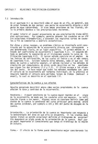 CAPITULO 7 RELACIONES PRECIPITACION-ESCORRENTIA
7.1 Introducción
En el apartado 4.1 se describió cómo el agua de un río, en general, pu~
de estar formada de dos partes: una parte de escorrentía directa y otra
parte de agua subterránea. Si bien ambas provienen de las lluvias, só-
lo la primera obedece a las precipitaciones recientes.
El poder inferir el caudal proveniente de una precipitación tiene múlti~-
ples aplicaciones. Por ejemplo, permite obtener los caudales en un no
sin estaciones hidrométricas; o extender los registros cortos de cauda-
les a fin de someterlos a análisis estadístico~.
Por éstas y otras razones, un problema clásico en Hidrología está cons-
tituido por la obtención de la escorrentía directa que corresponde a
una determinada lluvia, en un lugar específico. El primer método es a
través del coeficiente de escorrentía C (apartado 4.1). El segundo mé-
todo es mediante la separación en el histograma usando la curva de in-
filtración (apartado 4.2). El tercer método consiste en el empleo de
los índices de infiltración, de los cuales el índice ~ es el más conoci
do (apartado 4.6). Existen todavía otros métodos, como el que usa los
datos de suelos y cubierta vegetal, el método racional y los métodos de
simulación por computadora; de éstos serán descritos en los apartados
que siguen los dos primeros (7.2 y 7.3). El último escapa a los alcan-
ces del texto. Se hace notar que todos los métodos reseñados son para
el cálculo de la escorrentía por tormenta individual; en la práctica se
requiere también el cálculo para períodos largos de tiempo (mensual o
anual), 10 cual es descrito en el apartado 7.4.
C?racterísticas de la cuenca y sus efectos
Resulta apropiado describir ahora cómo varias propiedades de la cuenca
afectan la tasa y cantidad de la escorrentía.
Pendiente.- Amayor pendiente de la cuenca mayor rapidez en el viaje
de la escorrentía, de modo que los caudales pico son mayores. La infil
tración tiende a ser menor. Algunas veces se conviene definir como pen
diente de la cuenca la pendiente del curso principal pero medida entre
dos puntos estándar, por ejemplo a 10% y 85% del punto" de desagüe de la
cuenca.
Orientación.- La orientación de la cuenca es importante con respecto a
la meteorología del área en que ella se encuentra. Si los vientos domi
nantes tienen un patrón estacional definido el hidrograma de escorren-
tía dependerá en algún grado de la orientación de la cuenca. "Aquí jue-
ga papel importante el conocimiento que tenga el hidrólogo de la región
en estudio.
Forma.- El efecto de la forma puede demostrarse mejor considerando los
115
 