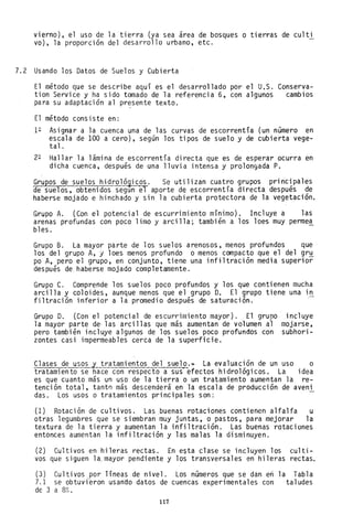 vierno), el uso de la tierra (ya sea área de bosques o tierras de culti
va), la proporción del desarrollo urbano, etc.
7.2 Usando los Datos de Suelos y Cubierta
El método que se describe aquí es el desarrollado por el U.S. Conserva-
tion Service y ha sido tomado de la referencia 6, con algunos cambios
para su adaptación al presente texto.
El método consiste en:
1~ Asignar a la cuenca una de las curvas de escorrentía (un número en
escala de 100 a cero), según los tipos de suelo y de cubierta vege-
tal.
2~ Hallar la lámina de escorrentía directa que es de esperar ocurra en
dicha cuenca, después de una lluvia intensa y prolongada P.
Grupos de suelos hidroló~icos. Se utilizan cuatro grupos principales
de suelos, obtenidos segun e1 aporte de escorrentía directa después de
haberse mojado e hinchado y sin la cubierta protectora de la vegetación.
Grupo A. (Con el potencial de escurrimiento mínimo). Incluye a las
arenas profundas con poco limo y arcilla; también a los loes muy perme~
bles.
Grupo B. La mayor parte de los suelos arenosos, menos profundos que
los del grupo A, y loes menos profundo o menos compacto que el del gr~
po A, pero el grupo, en conjunto, tiene una infiltración media superior
después de. haberse mojado completamente.
Grupo C. Comprende los suelos poco profundos y los que contienen mucha
arcilla y coloides, aunque menos que el grupo D. El grupo tiene una in
filtración inferior a la promedio después de saturación.
Grupo D. (Con el potencial de escurrimiento mayor). El grupo
la mayor parte de· las arcillas que más aumentan de volumen al
pero también incluye algunos de los suelos poco profundos con
zontes casi impermeables cerca de la superficie.
incluye
mojarse,
subhori-
Clases de usos y tratamientos del suelo.~ La evaluación de un uso o
tratamiento se hace con respecto a sus' efectos hidrológicos. La idea
es que cuanto más un uso de la tierra o un tratamiento aumentan la re-
tención total, tantn más descenderá en la escala de producción de aveni
das. Los usos o tratamientos principales son: -
(1) Rotación de cultivos. Las ,buenas rotaciones contienen alfalfa u
otras legumbres que se siembran muy juntas, o pastos, para mejorar la
textura de la tierra y aumentan la infiltración. Las buenas rotaciones
entonces aumentan la infiltración y las malas la disminuyen.
(2) Cultivos en hileras rectas. En e$ta clase se incluyen los culti-
vos que siguen la~ mayor pendiente y los transversales en hileras rectas.
(3) Cultivos por Tíneas de nivel. Los números que se dan en la Tabla
7.1 se obtuvf~ron usando datos de cuencas experimentales con taludes
de 3 a 8%.
117
 