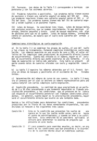 (4) Terrazas. Los datos de la Tabla 7.1 corresponden a terrazas con
pendiente y con los extremos abiertos.
(5) Praderas naturales o pastizales. Las praderas malas tienen exceso
de pastoreo o tienen una cubierta vegetal en menos del 50% del área.
Las praderas regulares tienen una cubierta vegetal entre el 50% y el
15% del área. Las praderas buenas tienen más del 75% de cubierta vege-
tal y están sujetas a un pastoreo ligero.
(6) Lotes de bosque. Se consideran tres tipos. Lotes de bosque malos,
con pastoreo excesivo, que se queman regularmente, lo que destruye el
arrope, árboles pequeños y broza. Lotes de bosque regulares, con algo
de pastoreo pero que no se queman. Lotes de bosque buenos, protegidos
contra el pastoreo, de manera que el suelo está cubierto por arrope y
arbustos.
Combinaciones hidrológicas de suelo-vegetación
a) En la tabla 7.1 se combinan los grupos de suelos, el uso del suelo
y las clases de tratamiento, formando complejos hidrológicos suelo-veg~
tación. Los números muestran en una escala de cero a 100, el valor re-
lativo de los complejos como productores de escorrentía directa (curvas
de escurrimiento). Cuanto más elevado es el número, mayor es el volu-
men de'escorrentía directa que puede esperarse de una tormenta. El sis
tema de numeración se indica más adelante. Esta tabla se preparó en
parte usando datos de cuencias aforadas con suelo y vegetación conoci-
dos.
b) La tabla 7.2 muestra los números obtenidos por el U.S. Forest Ser-
vice en áreas de bosques y pastizales en el occidente de los Estados
Unidos.
c) Determinación del número de curya de una cuenca. La tabla 7.3 mues
tra el proceso por el cual se'obtieneun número representativo para una
cuenca natural con varios complejos suelo-vegetación.
d) Condición precedente. La cantidad de agua precipitadá en un perío-
do de 5.a 30 días precediendo a una tormenta 'importante es llamada pre-
cipitación precedente, y las condiciones que se producen en la cuenca
con respecto al escurrimiento potencial son llamadas condiciones prece-
dentes. En general, cuanto mayor es la precipitación precedente, mayor
será el escurri miento di recto que "ocurre en una torm~nta dada.
Debido a las dificultades para determinar las condiciones precedentes
producidas por la lluvia de los datos normalmente disponibles, las con-
diciones se reducen a los siguientes tres casos:
Condición I Esta es la condición que presentan los suelos de una
cuenca en la que los suelos están secos, pero no hasta
el punto de marchitamiento, y cuando se aran b se culti-
van bien. Esta condición no se considera aplicable al
cálculo para determinar la avenida de proyecto que se
presenta en este texto.
Condición II El caso promedio para avenidas anuales, es decir, un pro
medio de las condiciones que han precedido a la ocurren~
cia de la avenida máxima anual en numerosas cuencas.
118
 