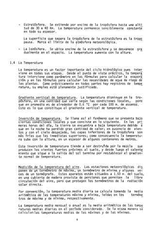 Estratósfera. Se extiende por encima de la tropósfera hasta una alti
tud de 30 a 40 Km. La temperatura permanece sensiblemente constante
en todo su espesor.
La superficie que separa la tropósfera de la estratósfera es la tropo
pausa. Marca el límite de la 7~mósfera meteorológica.
La Ionósfera. Se ubica encima de la estratósfera' y se desvanece gr~
dualmente en el espacio. La temperatura aumenta con la altura.
1.4 La Temperatura
La temperatura es un factor importante del ciclo hidrológico pue~ inter
viene en todas sus etapas. Desde el punto de vista práctico, la temper~
tura interviene como parámetro en las fórmulas para calcular la evapora
ción y en las fórmulas'para calcular las necesidades de agua de riego de
las plantas. Como prácticamente en todas partes hay registros de temp~
ratura, su empleo está plenamente justificado.
Gradiente vertical de temperatura. La temperatura disminuye en la tro-
pósfera, en una cantidad que varía según las condiciones locales, pero
que en promedio es de alrededor de 0.6 oC por cada 100 m. de ascenso.
Esto es lo que constituye el gradiente vertical de temperatura.
Inversión de temperatura. Se llama así al fenómeno que se presenta bajo
ciertas condi.ciones locales y que consiste en lo siguiente. En las pri
meras horas del día, la tierra se encuentra a baja temperatura d~bido a
que en la noche ha perdido gran cantidad de calor; en ausencia.de ~ien­
tos y con el cielo despejado, las capas inferiores de la tropósfera son
más frías que las inmediatas superiores; como consecuencia la temperatu-
ra sube con la altura, en un espesor de algunos centenares de metros.
Esta inversión de temperatura tiende a ser destrutda por la mezcla que
producen los vientos fuertes próximos al suelo, y desde luego el calenta
miento que sigue a la salida del sol termina por restablecer el gradien~
te normal de temperatura.
Medición de la temperatura del aire. Las estaciones meteoro16gicas dis
ponen de vn termómetro de máxima, un termómetro de mínima. y algunas ve-
ces de un termógrafo. Estos aparatos están situados a 1.50 m. del suelo,
en una cubierta de madera provista ~e persianas que permiten la libre
circulación del aire, pero que protegen los termómetros de la radiación
solar directa.
Por convención, la temperatura .media diaria se calcula tomando la media
aritmética de las temper.a,tur:as máxima y mínima, leídas en los termóme
tros de máxima y de mínima, respectivamente.
La temperatura media mensual o anuaJ .es la media aritmética de las temp~
raturas medias diarias en el per:íodo .considerado. De la rnJsma manera se
calculan las temperaturas medias de las máximas y de las mínimas.
4
 