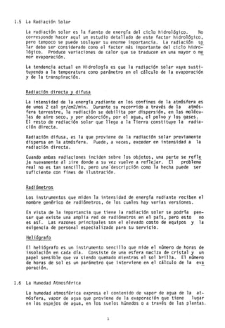 1.5 La Radiación Solar
La radiación solar es la fuente de energía del ciclo hidrológico. No
corresponde hacer aquí un estudio detallado de este factor hidrológico,
pero tampoco se puede soslayar su enorme importancia. La radiación so
lar debe ser considerado como el factor más importante del ciclo hidro~
lógico. Produce variaciones de calor que se traducen en una mayor o me
nor evaporaci~n. -
La tendencia actual en Hidrología es que la radiación solar vaya susti-
tuyendo a la temperatura como parámetro en el cálculo de la evaporación
y de la transpiración.
Radiación directa y difusa
La intensidad de la energía radiante en los confines de la atmósfera es
de unos 2 cal gr/cm2/min. Durante su recorrido a través de la atmós-
fera terrestre, la radiación se debilita por dispersión, en las molécu-
las de aire seco, y por absorción, por el agua, el polvo y los gases.
El resto de radiación solar que llega a la Tierra constituye la radia-
ción directa.
Radiación difusa, es la que proviene de la radiación solar previamente
dispersa en la atmósfera. Puede, a veces, exceder en intensidad a la
radiación directa.
Cuando ambas radiaciones inciden sobre los objetos, una parte se refle
ja nuevamente al Jire donde a su vez vuelve a reflejar. El problema
real no es tan sencillo; pero una 'descripción como la hecha puede ser
suficiente con fines de ilustración.
Radiómetros
Los instrumentos que miden la intensidad de energía radiante reciben el
nombre genérico de radiómetros, de los cuales hay varias versiones.
En vista de la importancia que tiene la radiación solar se podría pen-
sar que existe una amplia red de radiómetros en el país, pero esto no
es así. Las razones principales son el elevado costo de equipos y la
exigencia de personal especializado para su servicio.
Heliógrafo
El heliógrafo es un instrumento sencillo que mide el número de horas de
insolación en cada día. Consiste de una esfera maciza de cristal y un
papel sensible que va siendo quemado mientras el sol brilla. El número
de horas de sol es un parámetro que interviene en el cálculo de la eva
poración.
1.6 La Humedad Atmosférica
La humedad atmosférica expresa el contenido de vapor de agua de la at-
mósfera, vapor de agua que proviene de la evaporación que tiene lugar
en los espejos de agua, en los suelos húmedos o a través de las plantas.
5
 