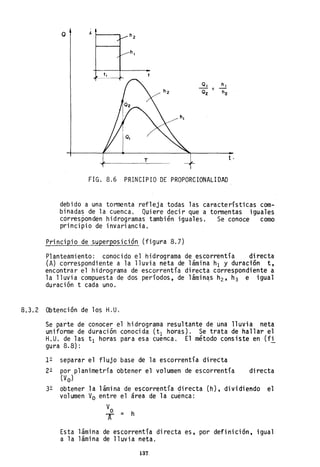 o J. 1------,
t .
FIG. 8.6 PRINCIPIO DE PROPORCIONALIDAD
debido a una tormenta refleja todas las características com-
binadas de la cuenca. Quiere decir que a tormentas iguales
corresponden hidrogramas también iguales. Se conoce como
principio de invariancia.
Principio de superposición (figura 8.7)
Planteamiento: conocido el hidrograma de escorrentía directa
(A) correspondiente a la lluvia neta de lámina hI y duración t,
encontrar el hidrograma de escorrentía directa correspondiente a
la lluvia compuesta de dos períodos, de lámin~s h2 , h3 e igual
duración t cada uno.
8.3.2 Obtención de los H.U.
Se parte de conocer el hidrograma resultante de una lluvia neta
uniforme de duración conocida (tI horas). Se trata de hallar el
H.U. de las tI horas para esa cuenca. El método consiste en (fi
gura 8.8):
12 separar el flujo base de la escorrentía diretta
22 por planimetría obtener el volumen de escorrentía
(Vo)
directa
32 obtener la lámina de escorrentía directa (h), dividiendo el
volumen Vo entre el área de la cuenca:
Esta lámina de escorrentía directa es, por definición, igual
a la lámina de lluvia neta.
137
 