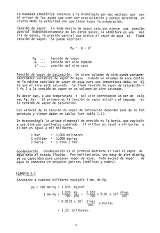 La humedad atmoférica interesa a la Hidrología por dos motivos: por ser
el origen de las aguas que caen por precipitación y porque determina en
cierto modo la velocidad con que tiene lugar la evaporación.
Tensión de vapor. En toda mezcla de gases cada gas ejerce una presión
parcial independientemente de los otros gases; la atmósfera es una mez
c1a de gases; la presión parcial que ejerce el vapor de agua se llama
tensión de vapor. Se puede escribir:
ea = p - pi
ea tensión de vapor
p presión del aire húmedo
pi presión del aire seco
Tensión de vapor de saturación. Un mismo volumen de aire puede contener
cantidades variables de vapor de agua. Cuando un volumen de aire contie
ne la máxima cantidad de vapor de agua para una temperatura dada, se di
ce que el aire está saturado. Se llama tensión de vapor de saturación ~
( es ) a la tensión de vapor en un volumen de aire saturado.
Es decir que, a una temperatura t del aire corresponde un par de va10
res ea, es' El primero es la tensión dé vapor actual y el segundo es
la tensión de vapor de saturación.
Los valores de la tensión de vapor de saturación dependen pues de la tem
peratura y vienen dados en tablas (ver tabla 1.1).
En Meteorología la unidad elemental de presión es la baria, que equivale
a una dina por centímetro cuadrado. El milibar es igual a mil barias y
el bar es igual a mil milibares.
1 bar
1 mil ibar =
1 bari a =
1,000 milibares
1,000 barias
1 dina / cm2.
Condensación. Condensación es el proceso mediante el cual el vapor de
agua pasa al estado líquido. Por enfriamiento, una masa de aire dismin~
ye su capacidad para contener vapor de agua. Todo exceso de vapor de
agua se condensa en pequeñas gotitas (neblinas y nubes).
Ejemplo 1.1
Encontrar a cuántos milibares equivale 1 mm. de Hg.
pa = 760 mm Hg = 1.033 Kg/cm2
1 Hg 1.033 ~ 1.033
9.81 x 105 dinasmm =
--no cm2
= --no x ----cñ12
0.0133 X 105 dinas o bariasCñi2
= 1. 33 milibares.
6
 