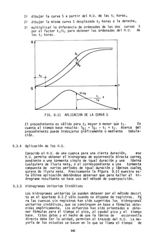 12 dibujar la curva S a partir del H.U. de las tI horas,
22 dibujar la misma curva S desplazada t2 horas a la derecha,
32 multiplicar la diferencia de ordenada's de las dos' curvas S
por el factor tI/t2 para obtener las ordenadas del H.U. de
las t2 horas.
Q
Q
~~~~______________~__~________~t
~~________________L-________________~t
FIG. 8.11 APLICACIONDE LA CURVA S
El procedimiento es·. vál ido para. t2 mayor O menor que tI. En
cuanto al tiempo base resulta: Tb2 = Tbl • tI + t2' Acerca Qel
procedimiento puede trabajarse gráficamente o mediante tabula-
ción. .
8.3.4 Aplicación de los H.U.
Conocido el H.U. de una cuenca para una ci~rta duración, ese
H.U. permite obtener el hidrograma de escorrentía directa corres
pondiente a una tormenta simple de iguaJ duración y una lámina,
cualquiera de lluvia neta, o el correspondiente a una tormenta
compuesta de var:ios,períodos de igual duración y láminas cuales
quiera de lluvia'neta. Precisamente la figura 8.12 muestra es~
ta última aplicación'debiéndose observar qUe para hal'lar el hi-
drograma resultante se hace uso del métodb de superposición.
8.3.5 Hidrogramas Unitarios Sintéticos
Loshidrogramas unitarios ~e pueden obtener por el método descri
to en el apartado 8.3.2 sólo cuando se dispone de registros. pi
ra las cuencas sin registros han sido sugeridos los hidrogramas
unitarios sintéticos; que se construyen en base a fórmulas obte-
nidas empíricament~, Los esfuerzos han sido orientados a obte-
ner fórtnulas para el tiempo al pico, el caudal pico y el tiempo
base. Estos ,datos y el hecho de que la lámina de escorrentía
directa debe ser la unidad, permiten el trazado del H,U. La ma-
yoría de los estudios se basan en lo que se llama el tiempo' de
141
 