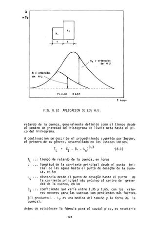 Q
h, x ordenados
de' H.U.
FLUJO BASE
hf. x ordenados
de' H.U.
FIG. 8.12 APLICACION DE LOS H.U.
t horas
retardo de la cuenca, generalmente definido como el tiempo desde
el centro de gravedad del histograma de lluvia neta hasta el pi-
co del hidrograma.
A continuación se describe el procedimiento sugerido por Snyder,
el primero de su género, desarrollado en los Estados Unidos.
,( 8.1)
tiempo de retardo de la cuenca, en horas
longitud de la corriente principal desde el punto ini-
cial de las aguas hasta el punto de desague' de la cuen-
ca, en km
distancia desde el punto de desagüe hasta el punto de
la corriente principal más próximo al centro de' grave-
dad de la cuenca, en km
Cl coeficiente que varía entre 1.35 y 1.65, con los valo-
res menores para las cuencas con pendi~ntes más fue~tes.
(El producto L . Lc es una medi da del tamaño y la forma de 1a
cuenca) .
Antes de establecer la fórmula para el caudal pico, es necesario
142
 