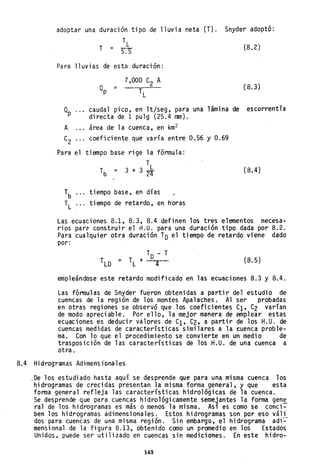 adoptar una duración tipo de lluvia neta (T). Snyder adoptó:
T
L
T = n (8.2)
Para lluvias de esta duración:
(8.3)
Qp caudal pico, en lt/seg, para una 1ámi na de escorrentía
directa de 1 pulg (25.4 mm).
A área de la cuenca, en km2
C2 coeficiente que varía entre 0.56 y 0.69
Para el tiempo base rige la fórmula:
Tb = 3 +
T
L3 24 (8.4)
 tiempo base, en días
 tiempo de retardo, en horas
Las ecuaciones 8.1, 8.3, 8.4 definen los tres elementos necesa-
rios pare construir el H.U. para una duración tipo dada por 8.2.
Para cualquier otra duración TD el tiempo de retardo viene dado
por:
TD - T
TLO = TL + 4 (8.5)
empleándose este retardo modificado en las ecuaciones 8.3 y 8.4.
Las fórmulas de Snyder fueron obtenidas a partir del estudio de
cuencas de la región de los montes Apalaches. Al ser probadas
en otras regiones se observó que los coeficientes Cl' C2 varían
de modo apreciable. Por ello, la mejor manera de emplear estas
ecuaciones es deducir valores de C1' C2, a partir de los H.U. de
cuencas medidas de características similares a la cuenca proble-
ma. Con lo que el procedimiento se convierte en un medio de
trasposición de las características de los H.U. de una cuenca a
otra.
8.4 Hidrogramas Adimensionales
,De los estudiado hasta aquí se desprende que para una misma cuenca los
hidrogramas de crecidas presentan la misma forma general, y que esta
forma general refleja las características hidrológicas de la cuenca.
Se desprende que para cuencas hidrológicamente semejantes la forma gene
ral de los hidrogramas es más o menos la misma. Así es como se conci~
ben los hidrogramas adimensionales. Estos hidrogramas son por eso váli
dos para cuencas de una misma región. Sin embargo, el hidrograma adi~
mensional de la figura 8.13, obtenido como un promedio en los Estados
Unidos, puede ser utilizado en cuencas sin mediciones. En este hidro-
143
 