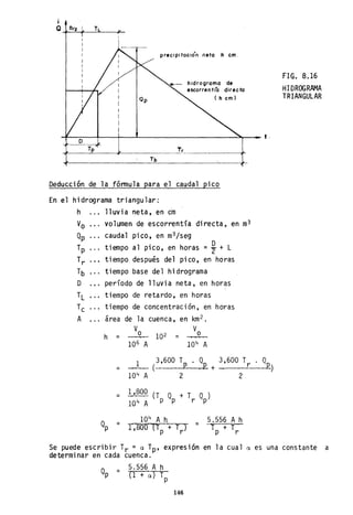 Qp
precipitación netó h cm.
hidrograma de
escorren t(a direc ta
( h cm)
~------~--~---L------------________~~___ t.
O
Deducción de la fórmula para el caudal pico
En el hidrograma triangular:
h lluvia neta, en cm
Vo volumen de escorrentía directa, en m3
Qp caudal pico, en m3 /seg
Tp tiempo al pico, en horas =%+ L
Tr tiempo después del pico, en horas
Tb tiempo base del hidrograma
D período de lluvia neta, en horas
TL tiempo de retardo, en horas
Tc tiempo de concentración, en horas
A area de la cuenca, en km2 •
Vo Voh = 102 =
106 A 104 A
=
1 (3,600 Tp . Qp + 3,600 Tr
104 A 2 2
= 1,800 (T
p
Qp + T
r
Qp)
1Q4A
=
104
A h
1',800 '{Tp + Tr} = 5.556 A h
T + T
P r
FIG. 8.16
HIDROGRAMA
TRIANGULAR
Se puede escribir Tr = a Tp' expresión en la cual a es una constante a
determinar en cada cuenca.
Q =p
5.556 A h
(1+ a) T
p
146
 