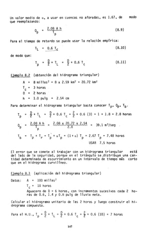 Un valor medio de u, a usar en cuencas no aforadas, es 1.67, de modo
que reemplazando:
Qp
2.08 A h (8.9)= T
P
Para el tiempo de retardo se puede usar la relación empírica:
(8.10)
de modo que:
(8.11)
EjemQlo 8.2 (obtención del hidrograma trlangu1ar)
A = 8millas2 = 8 x 2.59 km2 = 20.72 km2
T = 3 horasc
O = 2 horas
h = 1.0 pulg = 2.54 cm
Para determi nar el hidrograma tri angular basta conocer Tp' Qp' Tb·
Tp
O O 2 (3) = 1 + 1.8 = 2.8 horas= '2"+TL
= 2+ 0.6 Tc ="2+ 0.6
Qp =
2.08 Ah = 2.08 x 20.72 x 2.54 39.1 m3/segT 2.8 =
p
 = Tp + T
r
= T + u T = (l + u) T _. 2.67 T = 7.48 horasp p p P
USAR 7.5 horas
El error que se comete al trabajar con un hidrograma triangular está
del lado de la seguridad, porque en el triángulo se.distribuye una can-
tidad determinada de escurrimiento en un intervalo de tiempo más corto
que en el hidrograma curvilíneo.
EjemQlo 8.3 (aplicación del hidrograma triangu1~r)
Datos: A = 100 millas 2
Tc = 10 horas
Aguacero de D= 6 horas, con incrementos sucesivos cada 2 ho-
ras de 0.6, 1.4 Y 0.8 pulg de lluvia neta.
Calcular el hidrograma unitario de las 2 horas y luego construir el hi-
drograma compuesto.
Para el H.U., T
P
D O
= "2 + TL = "2 + 0.6 
147
= ~ + 0.6 (lO) = 7 horas
 