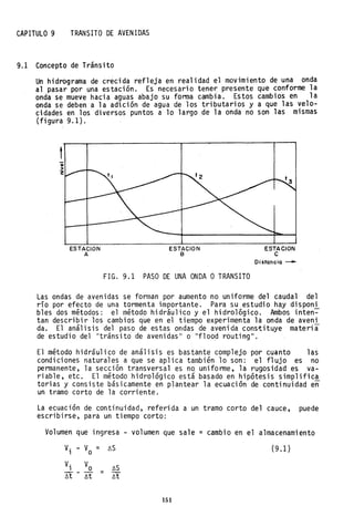 CAPITULO 9 TRANSITO DE AVENIDAS
9.1 Concepto de Tránsito
Un hidrograma de crecida reflej~ en realidad el movimiento de una onda
al pasar por una estación. Es necesario tener presente que conforme la
onda se mueve hacia aguas abajo su forma cambia. Estos cambios en la
onda se deben a la adición de agua de los tributarios y a que las velo-
cidades en los diversos puntos a lo largo .de la onda no son las mismas
(figura 9.1).
t
ESTACION
A
ESTACION
B
FIG. 9.1 PASO DE UNA ONDA OTRANSITO
ESTACJON
e
Distancia -
Las ondas de avenidas se forman por aumento no uniforme del caudal del
río por efecto de una tormenta importante. Para su estudio hay disponi
bles dos métodos: el método hidráulico y el hidrológico. Ambos inten-=-
tan describir los cambios que en el tiempo experimenta la onda de aveni
da. El análisis del paso de estas ondas de avenida constituye materia
de estudio del "tránsito de avenidas" o "flood routing".
El método hidráulico de análisis es bastante complejo por cuanto las
condiciones naturales a que se aplica también lo son: el flujo es no
permanente, la sección transversal es no. uniforme, la rugosidad es va-
riable, etc. El método hidrológico está basado en hipótesis simplifica
torias y consiste básicamente en plantear la ecuación de continuidad e~
un tramo corto de la corriente.
La ecuación de continuidad, referida a un tramo corto del cauce, puede
escribirse, para un tiempo corto:
Volumen que ingresa - volumen que sale = cambio en el almacenamiento
V. - V = ~S (9.1)1 o
151
 