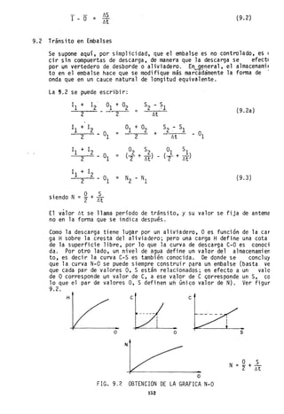 1 - O l'.S
= l'.t
(9.2)
9.2 Tránsito en Embalses
Se supone aquí, por simplicidad, que el embalse es no controlado, es (
cir sin compuertas de descarga, de manera que la descarga se efectl
por un vertedero de desborde o aliviadero. En~~neral, el almacenamil
to en el embalse hace que se modifique más marcádamente la forma de .
onda que en un cauce natural de longitud equivalente.
La 9.2 se puede escribir:
11 + 12 °1
2
11
+ 1
2
- °12
1
1 + 12
- °12
11 + 12
- °12
° Ssiendo N = 2 + l'.t
+ °2
=
S2 - .~l
2 l'.t
= °1 + °2
+
S2 .- Sl
2 l'.t
02 S2 01 SI
= (2 + M) (2 + M)
= N2 - NI
(9.2a)
- °1
(9.3)
El válor l'.t se llama período de tránsito, y su valor se fija de antema
no en la forma que se indica después.
Como la descarga tiene lugar por un aliviadero, ° es función de la car
ga Hsobre la cresta del aliviadero; pero una carga Hdefine una cota
de la superficie libre, por lo que la curva de descarga C-O es conoci
da. Por otro lado, un nivel de agua define un valor del almacenamien
to, es decir la curva C-S es también conocida. De donde se concluy
que la curva N-O se puede siempre construir para un embalse (basta ve
que cada par de valores 0, S están relacionados; en efecto a un valo
de ° corresponde un valor de C, a ese valor de C ~orresponde un S, co
10 que el par de valores 0, S definen wh único valor de N). Ver figur
9.2.
H e
o o
N
o
F1G. 9.? OBTENC10N DE LA GRAF1CA N-O
152
..s
 