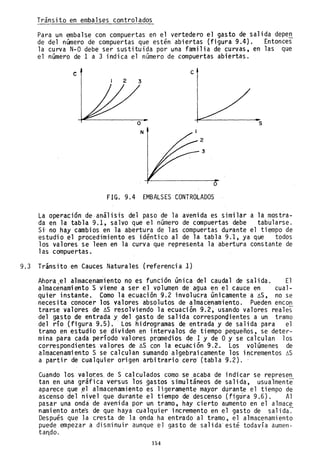 Tránsito en embalses controlados
Para un embalse con compuertas en el vertedero el gasto de salida depe~
de del número de compuertas que estén abiertas (figura 9.4). Entonces
la curva N-O debe ser sustituida por una familia de curvas, en las que
el número de 1 a 3 indica el número de compuertas abiertas.
e
2 3
N
c
2
3
o
FIG. 9.4 EMBALSES CONTROLADOS
s
La operaclon de-análisis del paso de la avenida es similar a la mostra-
da en la tabla 9.1, salvo que el número de compuertas debe tabularse.
Si- no hay cambios en la abertura de las compuertas durante el tiempo de
estudio el procedimiento es idéntico al de la tabla 9.1, ya que todos
los valores se leen en la curva que representa la abertura constante de
las compuertas.
9.3 Trinsito en Cauces Naturales (referencia 1)
Ahora el a1macenam'iento no es función única del caudal de salida. El
almacénamiento S viene a ser el volumen de agua en el cauce en cual-
quier instante. Como la ecuación 9.2 involucra únicamente a ~S, no se
necesita conocer los valores absolutos de almacenamiento. Pueden encon
trarse valores de ~S resolviendo la ecuación 9.2, usando valores reales
del gasto de entrada y del gasto de salida correspondientes a un tramo
del río (figura 9.5). 'Los hidrogramas de entrada y de salida para el
tramo en estudio se dividen en intervalos de tiempo pequeños, se deter-
mina para cada período valores promedios de 1 y de Oy se calculan los
correspondientes valores de ~S con la ecuación 9.2. Los volúmenes de
almacenamiento S se calculan sumando'a1gebraicamente los incrementos ~S
a partir de cualquier origen arbitrario cer~ (tabla 9.2).
Cuando los va10r:es, de S calculados como se ,acaba de indicar se represe!!.
tan en una gráfica versus los ~astos simultáneos de salida, usualmente
aparece que .e1 (ilmacenamiento es ligeramente mayor durante el tiempo de
ascenso del nivel que durante el tiempo de- descenso (figtira 9.6). Al
pasar una ondá de avenida por un tramo, hay cierto aumento en el almace
namiento ante's de que haya cualquier incremento en el gasto de salida-:-
Después que Ja cresta de la onda ha entrado al tramo, el almacenamiento
puede empezar a disminuir aunque el gasto de salida esté todavía aumen-
ta~do. '
154
 