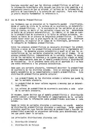 Conviene recordar aquí que las técnicas probabilísticas se aplican e
la información hidrológica sólo después que ésta ha sido sometida a ur
tratamiento previo en que se atiende: el relleno de la información, el
análisis de consistencia y la extensión del registro. Para este trab~
jo previo resulta fundamental la referencia 8.
10.2 Uso de Modelos Probabilísticos
Los fenómenos que se presentan en la ingeniería pueden clasificarse,
desde el punto de vista de la certeza de su ocurrencia, en determinís-
ticos y probabilísticos. Si la ocurrencia de las variables en un pro-
ceso es cierta, es decir si las variables siguen una ley determinada
se habla de un proceso determinístico. En cambio, si se toma en cuen-
ta la probabilidad de ocurrencia y la falta de certeza existente, en-
tonces se habla de un proceso de naturaleza probabilística. Es conve-
niente hacer notar que la gran mayoría de los procesos que interesan
al ingeniero, en especial en el campo de la Hidrología, pertenecen a
la categoría de fenómenos probabilísticos.
Entre los procesos probabilísticos es necesario distinguir los probabi
lísticos a secas de los probabilísticos estocásticos o simplemente es~
tocásticos. Se denomina proceso estocástico a aquél en el que las ca-
racterísticas de las vqriables aleatorias varían con el tiempo. En un
'proceso probabilístico, independiente de la variable tiempo, la secue!!.
cia de las variables no interesa y se supone que ellas siguen un dete~
minado comportamiento dado por el modelo probabilístico o distribución
de frecuencias. En el presente texto sólo en el apartado 10.7 se hace
una breve referencia a los procesos estocásticos.
Dada pues una variable aleatoria, interesará describir la probabilidad
de ocurrencia de los distintos estados. Esto se consigue gracias a un
modelo matemático de su comportamiento o modelo probabi~ístico. Esta
distribución probabilística permite calcular:
1. Las probabi li dades de los di sti ntos es tados o valores que puede t2.,
mar la variable aleatoria.
2. La probabilidad de tener valores mayores o menores que un determi-
nado límite.
3. Los valores de prObabilidad de ocurrencia asociados a cada valor
de la variable aleatoria.
En resumen, puede decirse que el modelo probabi1ístiéo o distribución
permite conocer y manejar fácilmente el comportamiento de la variable
y sintetizd toda la información sobre probabilidades asociadas a cada
estado.
Según se trate de variables discretas o continuas, se usarán modelos
de distribución probabilísticos discretos o continuos. Serán modelos
discretos aquéllos cuya función densidad de probabilidad y función de
probabilidad acumulada se encuentran definidas para detenninados' valo-
res que puede tomar la variable.
Las principales distribuciones discretas son:
l. Distribución binomial
2. Distribución de Poisson
160
 
