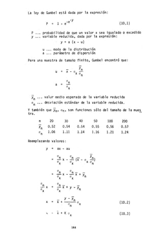 L-a 1ey de Gumbe1 está dada por 1a expresión :
-y
-e
P = 1 - e (10,1)
P probabilidad de que un valor x sea igualado o excedido
y variable reducida, dada por la expresión:
y = a (x - u)
u ... moda de la distribución
a ... parámetro de dispersión
Para una muestra de tamaño finito, Gumbel encontró que:
- Yn
u = x - a
x a
n
a
na =
a
x
Yn valúr medio esperado de la variable reducida
a desviación estándar de la variable reducida.n
y también que Yn' an, son funciones sólo del tamaño de la mues
tra.
n 20
0.52
1.06
30
0.54
1.11
40
0.54
1.14
50
0.55
1.16
Reemplazando valores:
y = ax au
a a
n Yn= -!!.x ~ (X'- a ~)
a a X a
nX X
a
n a
n- -= -x - - X + Ya
x a
x n
a a
¿x = n - --x + y - ya
x a
x n
y - Ynx = x + a
a
n
X
--
JI. '- X + K a
x
164
100
0.56
1.21
200
0.57
1.24
(10.2)
(10.3)
 