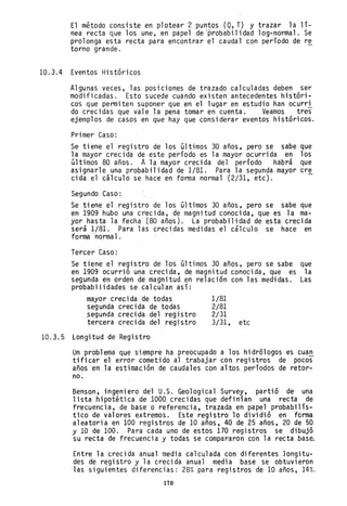 El método consiste en p1otear 2 puntos (Q, T) y trazar 1a lí-
nea recta que los une, en papel de 'probabilidad log-normal. Se
prolonga esta recta para encontrar el caudal con período de re
torno grande. -
10.3.4 Eventos Históricos
Algunas veces, las posiciones de trazado calculadas deben ser
modificadas. Esto sucede cuando existen antecedentes históri-
cos que permiten suponer que en el lugar en estudio han ocurri
do crecidas que vale la pena tomar en cuenta. Veamos tres
ejemplos de casos en que hay que considerar eventos históricos.
Primer Caso:
Se tiene el registro de los últimos 30 años, pero se sabe que
la mayor crecida de este período es la mayor ocurrida en los
últimos 80 años. A la mayor crecida del período habrá que
asignarle una probabilidad de 1/81. Para la segunda mayor cre
cida el cálculo se hace en forma normal (2/31, etc).
Segundo Caso:
Se tiene el registro de los últimos 30 años, pero se sabe que
en 1909 hubo una creci da, de magnitud conoci da, que es 1a ma-
··yor hasta la fecha (80 años). La probabilidad de esta crecida
será 1/81. Para las crecidas medidas el cálculo se hace en
forma normal.
Tercer Caso:
Se tiene el registro de los últimos 30 años, pero se sabe que
en 1909 ocurrió una crecida, de magnitud conocida, que es la
segunda ~n orden de magnitud en relación con las medidas. Las
probabilidades se calculan asíE
mayor ,cred da de todas
segunda crecida de todas
~egunda crecida. del re~istro
tercera crecida del régistro
10.3.5 Longitud de Registro
1/81
2/81
2/31
3/31, etc
Un problema que siempre ha preocupado a los hidrólogos es cuan
tificar el error cometido al trabajar con registros de pocos
años en la estimación de caudales con altos períodos de retor-
no.
Benson~ingeniero del U.S. Geological Survey, partió de una
lista hipotética de 1000 crecidas que definían una recta de
frecuencia, de base o referencia, trazada en papel probabilís-
tico de valores extremos. Este registro 10 dividió en forma
aleatoria en 100 registros de 10 años, 40 de 25 años, 20 de 50
y 10 de 100. Para cada uno de estos 170 registros se dibujó
su recta de frecuencia y todas se compararon con la recta base.
Entre la crecida anual media calculada con diferentes longitu-
des de regi stro y 1a creci da anual medi a base se obtuvi eron
las siguientes diferencias: 28% para registros de 10 años, 14%.
170
 