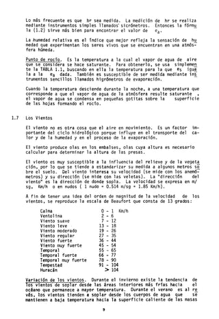 Lo más frecuente es que br sea medida. La medición de hr se realiza
mediante 'instrumentos simples llamados' sicrómetros. Entonces la fórmu
la (1.2) sirve más bien para encontrar el valor de ea'
La ~umedad relativa es el indice que mejor refleja la sensación de hu
medad que experimentan los seres vivos que se encuentran en una atmós~
fera húmeda.
Punto de rocío. Es la temperatura a la cual el vapor de agua de aire
que se considera se hace saturante. Para obtenerlo, se usa simplemen
te la TABLA 1.1, buscando en ella la temperatura para la que es igu:!
la a la ea dada. También es susceptible de ser medida mediante in~
trumentos sencillos llamados higrómetros de evaporación.
Cuando la temperatura desciende durante la noche, a una temperatura que
corresponde a que el vapor de agua de la atmósfera resulte saturante ,
el vapor de agua se condensa en pequeñas gotitas sobre la superficie
de las hojas formando el rocío.
1.7 Los Vientos
El viento no es otra cosa que el aire en movimiento. Es un factor im-
portante del ciclo hidrológico porque influye en el transporte del ca-
lor y de la humedad y en el proceso de la evaporación.
El viento produce olas en los embalses, olas cuya altura es necesario
calcular para determinar la altura de las presas.
El viento es muy susceptible a la influencia del relieve y de la vegeta
ción, por 10 que se tiende a estandarizar su medida a algunos metros s~
bre el suelo. Del viento interesa su velocidad (se mide con los anemó-
metros.) y su dirección (se mide con las veletas). La "dirección del
viento" es la dirección de donde sopla. La velocidad se expresa en mi
sg, Km/h o en nudos ( 1 nudo = 0.514 m/sg = 1.85 Km/h).
A fin de tener una idea del orden de magnitud de la velocidad de los
vientos, se reproduce la escala de Beaufort que consta de 13 grados:
Calma O - 1 Km/h
Ventolina 2 - 6
Viento suave 7 - 12
Viento leve 13 - 18
Viento moderado 19 - 26
Viento regular 27 - 35
Viento fuerte 36 - 44
Viento muy fuerte 45 - 54
Temporal 55 ,- 65
Temporal fuerte 66 - 77
Temporal muy fuerte 78 - 90
Tempest~d 91 - 104
Huracán > 104
Variación de los vientos. Durante el invierno existe la tendencia de
los vientos de soplar desde las áreas interiores más frias hacia el
océano que permanece a mayor temperatura. Durante el verano es al re
v~s, los vientos tienden a soplar desde los cuerpos de agua que se
mantienen a baja temperatura hacia la superficie caliente de las masas
9
 