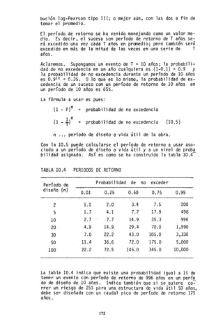 bución 10g-Pearson tipo 111; o mejor aun, con las dos a fin de
tomar el promedio.
El período de retorno se ha venido manejando como un valor me-
dio. Es decir, el suceso son período de retorno de T años se-
rá excedido una vez cada T años en promedio; pero también será
excedido en más de la mitad de las veces en una serie de T
años.
Aclaremos. Supongamos un evento de T =10 años; la probabili-
dad de no excedencia en un año cualquiera es (1-0.1) = 0.9 Y
la probabilidad de no excedencia durante un período de 10 años
es 0.910 = 0.35. O 10 que es 10 mismo, la probabilidad de ex-
cedencia de un suceso con un período de retorno de 10 años en
un período de 10 años es 65%.
La fórmula a usar es pues:
(1 _ p)n = probabilidad de no excedencia
(1
1 n
probabilidad de excedencia (10.5)- ¡) = no
n '" período de diseño o vida útil de la obra.
Con la 10.5 puede calcularse el período de retorno a usar aso-
ciado a un período de diseño o vida útil y a un nivel de proba
bilidad asignado. Así es como se ha construido la tabla 10.4-
TABLA 10.4 PERIODOS DE RETORNO
Período de Probabilidad de no exceder
diseño (n) 0.01 0.25 0.50 0.75 0.99
2 1.1 2.0 3.4 7.5 200
5 1.7 4.1 7.7 17.9 498
10 2.7 7.7 14.9 35.3 996
20 4.9 14.9 29.4 70.0 1,990
30 7.0 22.2 43.0 105.0 3,330
50 11.4 36.6 72.0 175.0 5,000
100 22.2 72.5 145.0 345.0 10 ,000
La tabla 10.4 indica que existe una probabilidad igual a 1% de
tener un evento con período de retorno de 996 años en un perío
do de diseño de 10 años. Indica también que si se quiere co~
rrer un riesgo de 25% para una estructura de vida útil 50 años,
debe ser diseñada con un caudal pico de período de retorno 175
años.
172
 